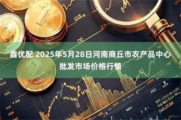 鑫优配 2025年5月28日河南商丘市农产品中心批发市场价格行情