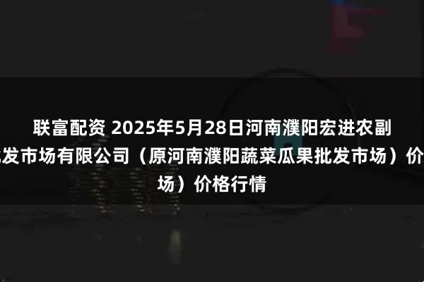 联富配资 2025年5月28日河南濮阳宏进农副产品批发市场有限公司（原河南濮阳蔬菜瓜果批发市场）价格行情
