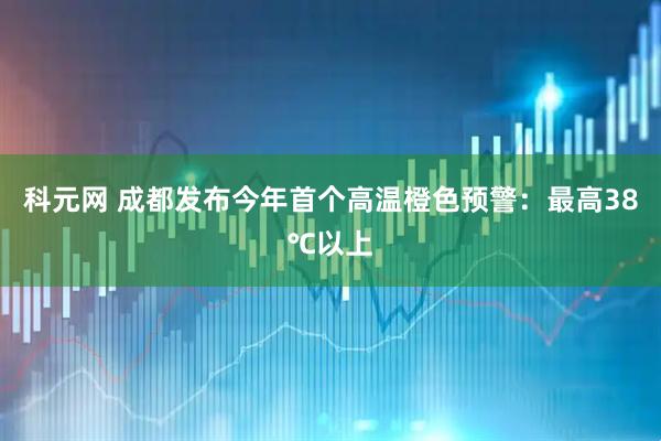 科元网 成都发布今年首个高温橙色预警：最高38℃以上