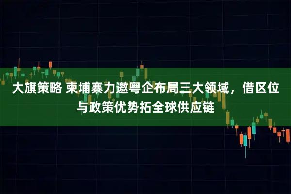 大旗策略 柬埔寨力邀粤企布局三大领域，借区位与政策优势拓全球供应链