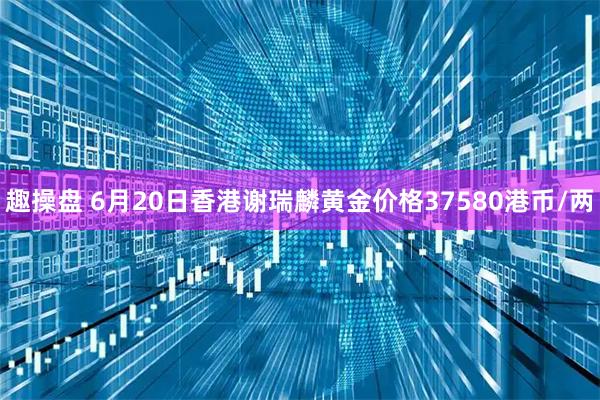 趣操盘 6月20日香港谢瑞麟黄金价格37580港币/两