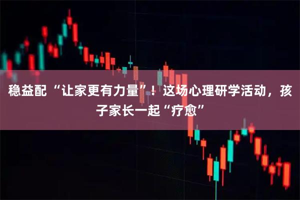 稳益配 “让家更有力量”！这场心理研学活动，孩子家长一起“疗愈”