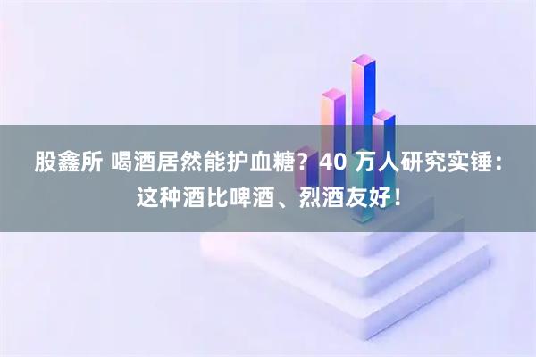 股鑫所 喝酒居然能护血糖？40 万人研究实锤：这种酒比啤酒、烈酒友好！