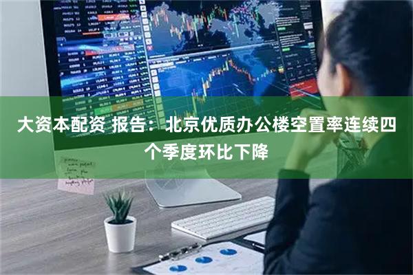 大资本配资 报告：北京优质办公楼空置率连续四个季度环比下降