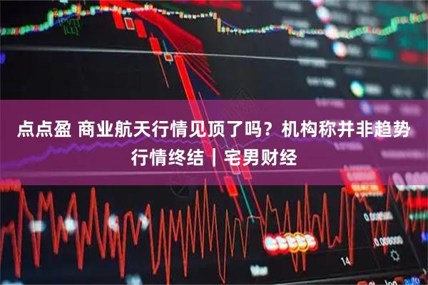 点点盈 商业航天行情见顶了吗？机构称并非趋势行情终结｜宅男财经