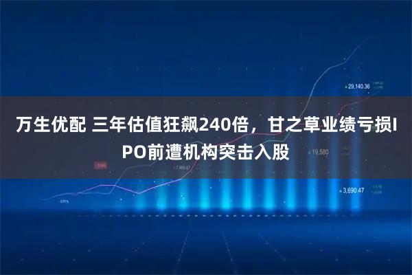 万生优配 三年估值狂飙240倍，甘之草业绩亏损IPO前遭机构突击入股