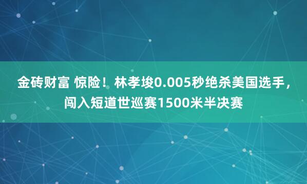 金砖财富 惊险！林孝埈0.005秒绝杀美国选手，闯入短道世巡赛1500米半决赛