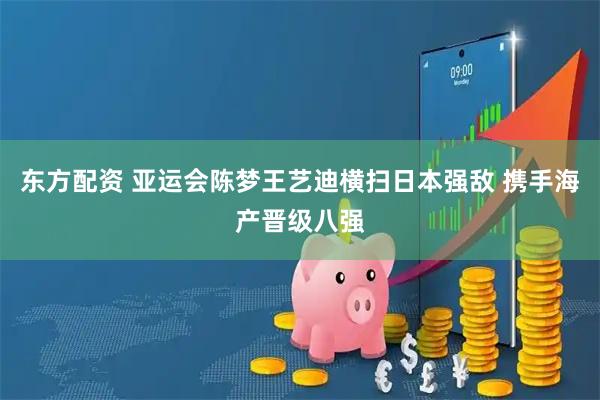 东方配资 亚运会陈梦王艺迪横扫日本强敌 携手海产晋级八强