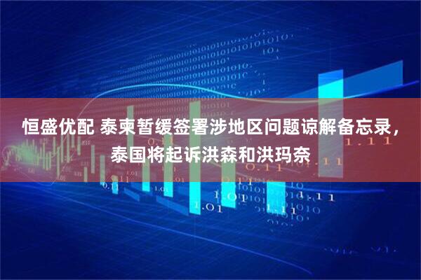 恒盛优配 泰柬暂缓签署涉地区问题谅解备忘录，泰国将起诉洪森和洪玛奈