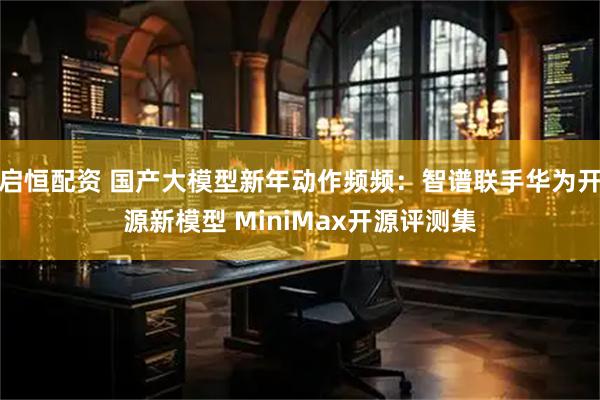 启恒配资 国产大模型新年动作频频：智谱联手华为开源新模型 MiniMax开源评测集