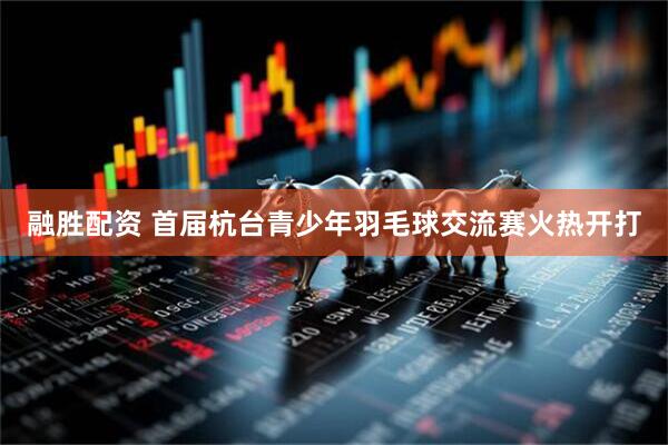 融胜配资 首届杭台青少年羽毛球交流赛火热开打