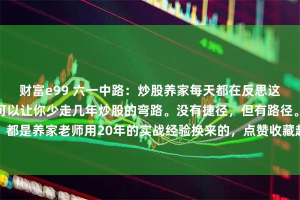 财富e99 六一中路：炒股养家每天都在反思这六个问题，耐心看完，可以让你少走几年炒股的弯路。没有捷径，但有路径。以下每一段，都是养家老师用20年的实战经验换来的，点赞收藏起来慢慢看。有些问题，有些原则，每天