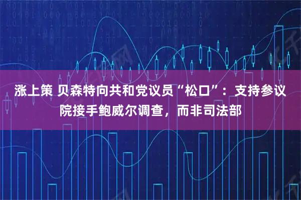 涨上策 贝森特向共和党议员“松口”：支持参议院接手鲍威尔调查，而非司法部