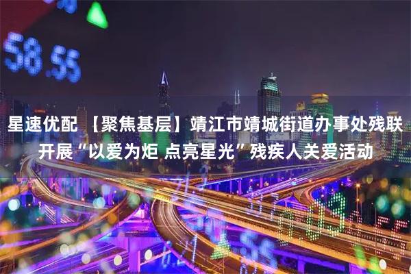星速优配 【聚焦基层】靖江市靖城街道办事处残联开展“以爱为炬 点亮星光”残疾人关爱活动