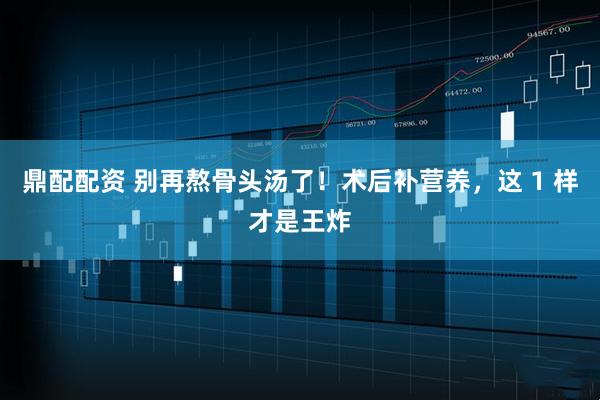 鼎配配资 别再熬骨头汤了！术后补营养，这 1 样才是王炸