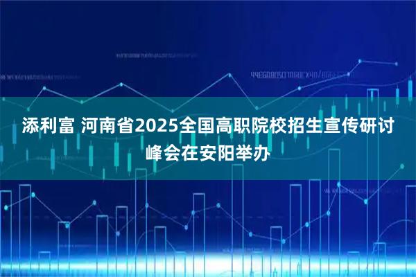添利富 河南省2025全国高职院校招生宣传研讨峰会在安阳举办