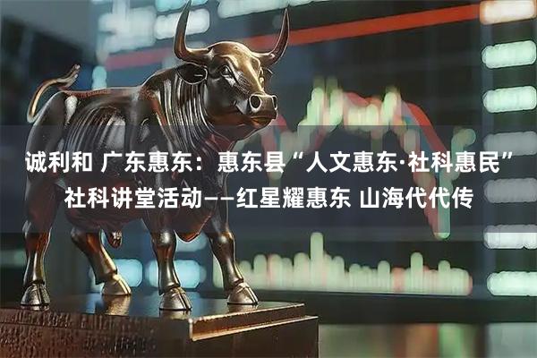 诚利和 广东惠东：惠东县“人文惠东·社科惠民”社科讲堂活动——红星耀惠东 山海代代传